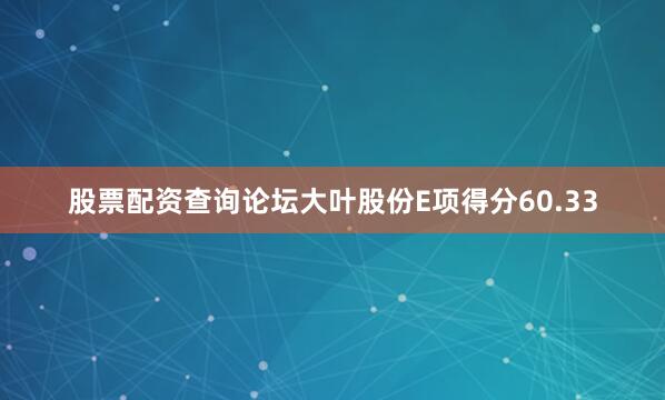 股票配资查询论坛大叶股份E项得分60.33