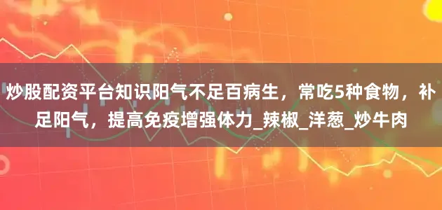 炒股配资平台知识阳气不足百病生，常吃5种食物，补足阳气，提高免疫增强体力_辣椒_洋葱_炒牛肉