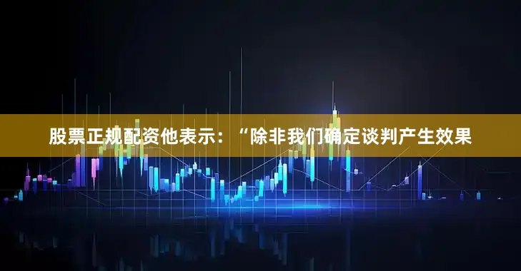 股票正规配资　　他表示：“除非我们确定谈判产生效果