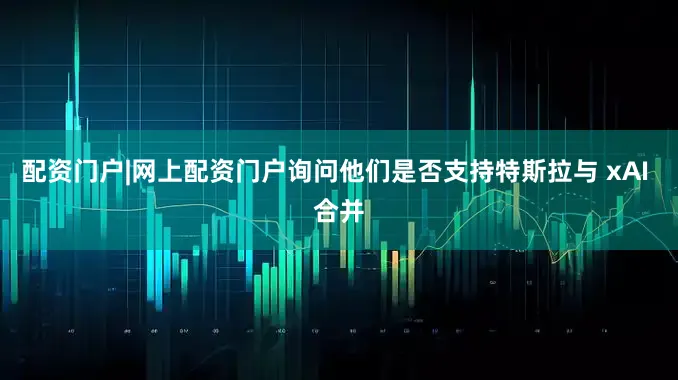 配资门户|网上配资门户询问他们是否支持特斯拉与 xAI 合并