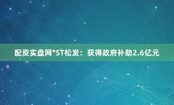 配资实盘网*ST松发：获得政府补助2.6亿元