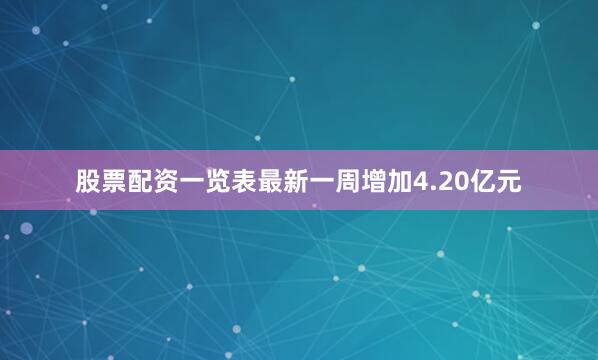 股票配资一览表最新一周增加4.20亿元