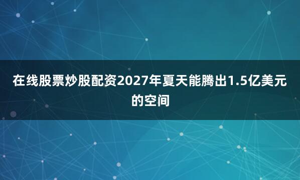 在线股票炒股配资2027年夏天能腾出1.5亿美元的空间
