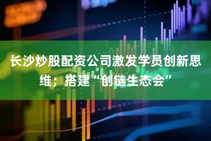 长沙炒股配资公司激发学员创新思维；搭建“创链生态会”
