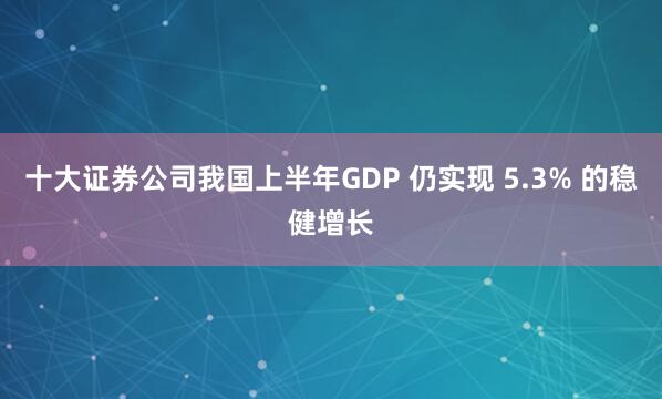 十大证券公司我国上半年GDP 仍实现 5.3% 的稳健增长