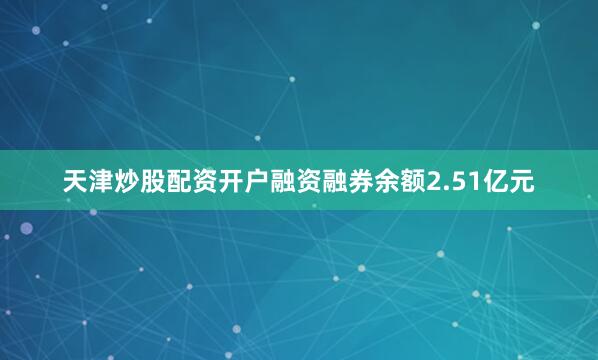 天津炒股配资开户融资融券余额2.51亿元
