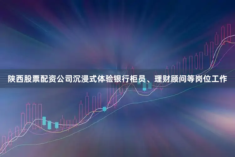陕西股票配资公司沉浸式体验银行柜员、理财顾问等岗位工作