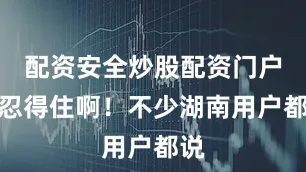 配资安全炒股配资门户谁忍得住啊！不少湖南用户都说