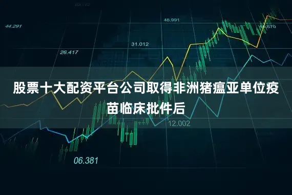 股票十大配资平台公司取得非洲猪瘟亚单位疫苗临床批件后