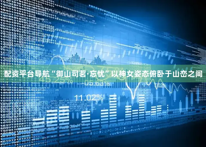 配资平台导航“御山司茗·忘忧”以神女姿态俯卧于山峦之间