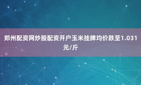 郑州配资网炒股配资开户玉米挂牌均价跌至1.031元/斤