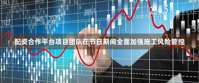 配资合作平台项目团队在节日期间全面加强施工风险管控